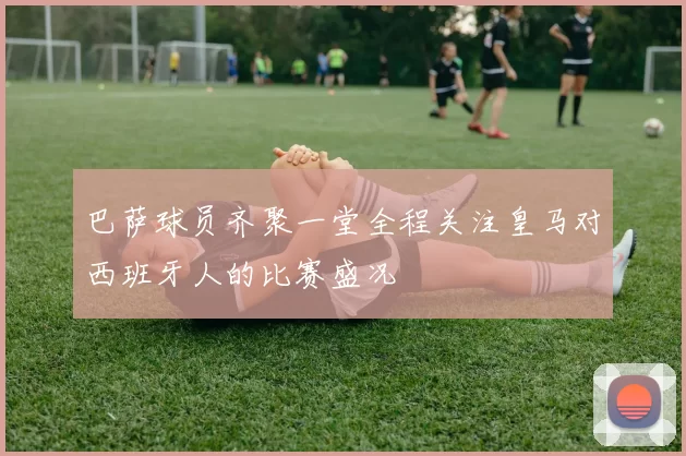 巴萨球员齐聚一堂全程关注皇马对西班牙人的比赛盛况
