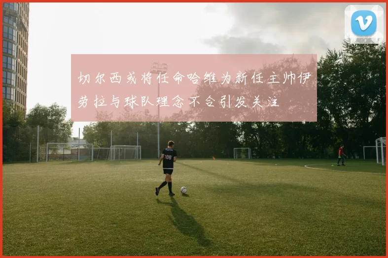 切尔西或将任命哈维为新任主帅伊劳拉与球队理念不合引发关注