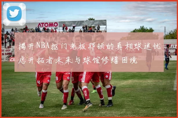 揭开NBA抠门老板邓顿的真相球迷忧虑开拓者未来与球馆修缮困境