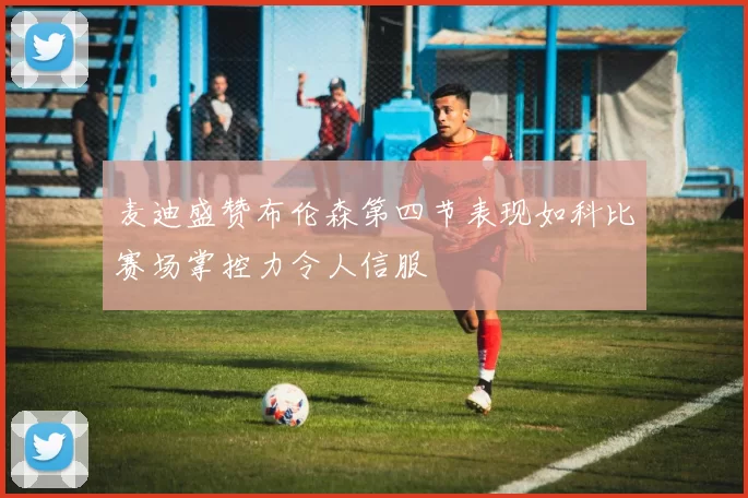 麦迪盛赞布伦森第四节表现如科比赛场掌控力令人信服