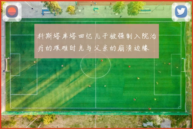 科斯塔库塔回忆儿子被强制入院治疗的艰难时光与父亲的崩溃边缘
