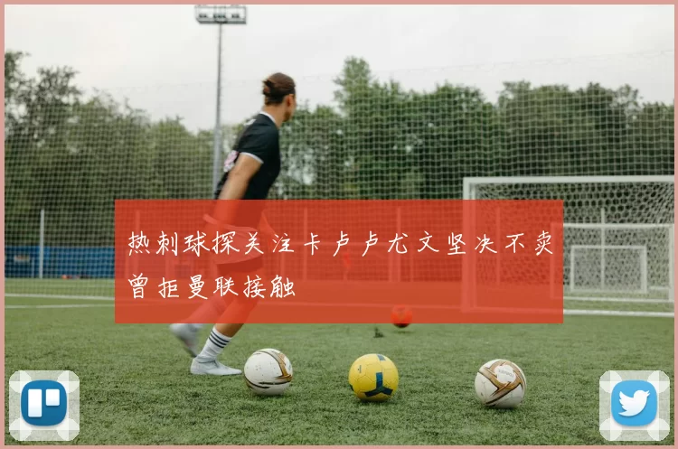 热刺球探关注卡卢卢尤文坚决不卖曾拒曼联接触