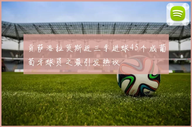 贡萨洛拉莫斯近三季进球45个成葡萄牙球员之最引发热议