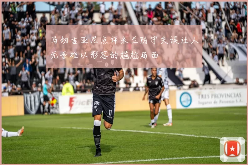 马切吉亚尼点评米兰防守失误让人无奈难以形容的尴尬局面