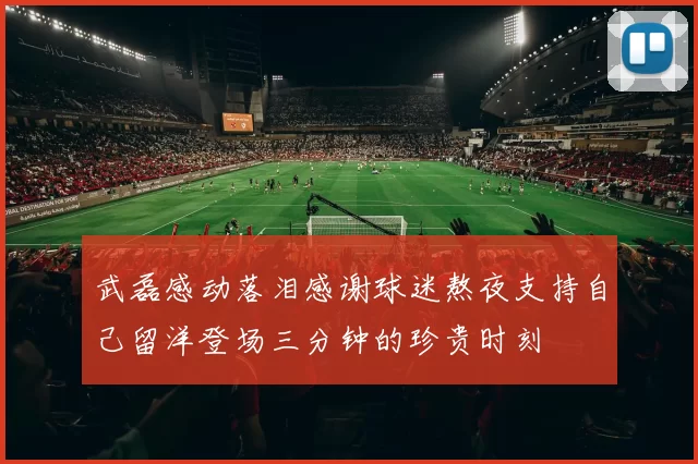 武磊感动落泪感谢球迷熬夜支持自己留洋登场三分钟的珍贵时刻