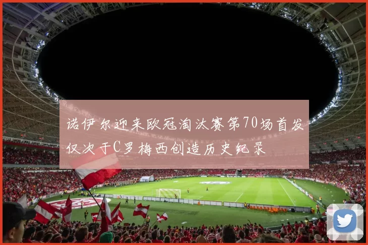 诺伊尔迎来欧冠淘汰赛第70场首发仅次于C罗梅西创造历史纪录