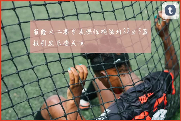 菲隆大二赛季表现惊艳场均22分5篮板引发乐透关注