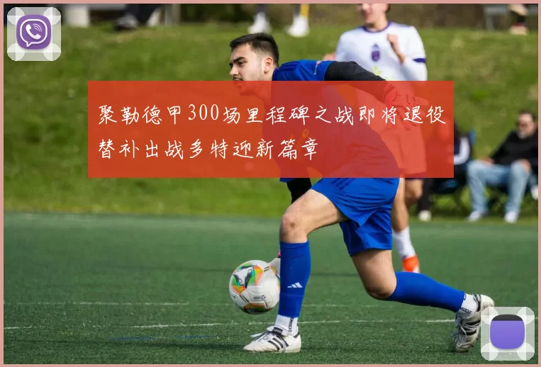 聚勒德甲300场里程碑之战即将退役替补出战多特迎新篇章