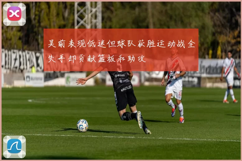 吴前表现低迷但球队获胜运动战全失手却贡献篮板和助攻