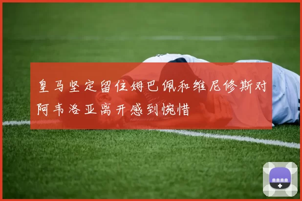 皇马坚定留住姆巴佩和维尼修斯对阿韦洛亚离开感到惋惜