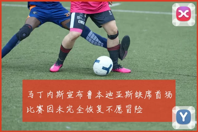 马丁内斯宣布鲁本迪亚斯缺席首场比赛因未完全恢复不愿冒险