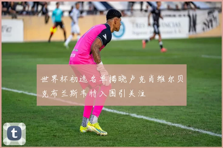 世界杯初选名单揭晓卢克肖维尔贝克布兰斯韦特入围引关注
