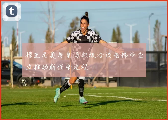 穆里尼奥与皇马积极洽谈老佛爷全力推动新任命进程
