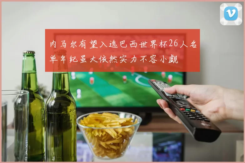 内马尔有望入选巴西世界杯26人名单年纪虽大依然实力不容小觑