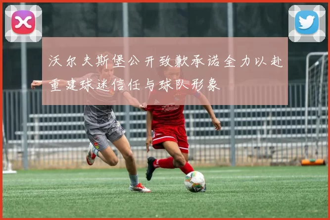 沃尔夫斯堡公开致歉承诺全力以赴重建球迷信任与球队形象