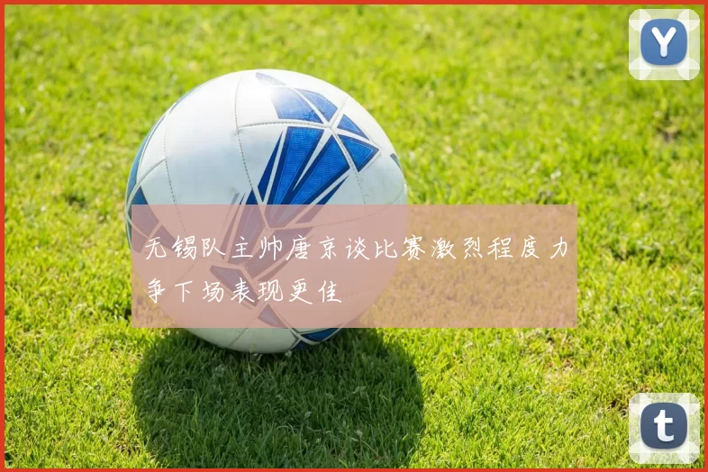 无锡队主帅唐京谈比赛激烈程度力争下场表现更佳
