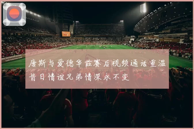 唐斯与爱德华兹赛后视频通话重温昔日情谊兄弟情深永不变