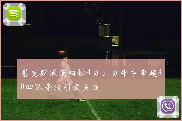 塞克斯顿场均154分三分命中率超40四队争抢引发关注