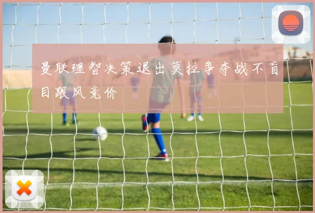 曼联理智决策退出莫拉争夺战不盲目跟风竞价