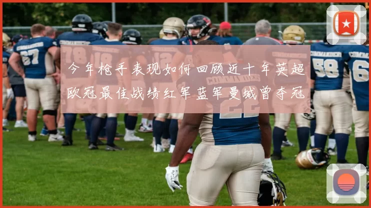今年枪手表现如何回顾近十年英超欧冠最佳战绩红军蓝军曼城曾夺冠