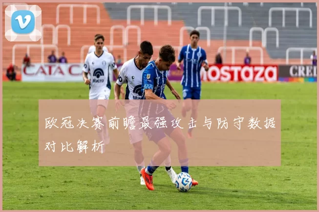 欧冠决赛前瞻最强攻击与防守数据对比解析