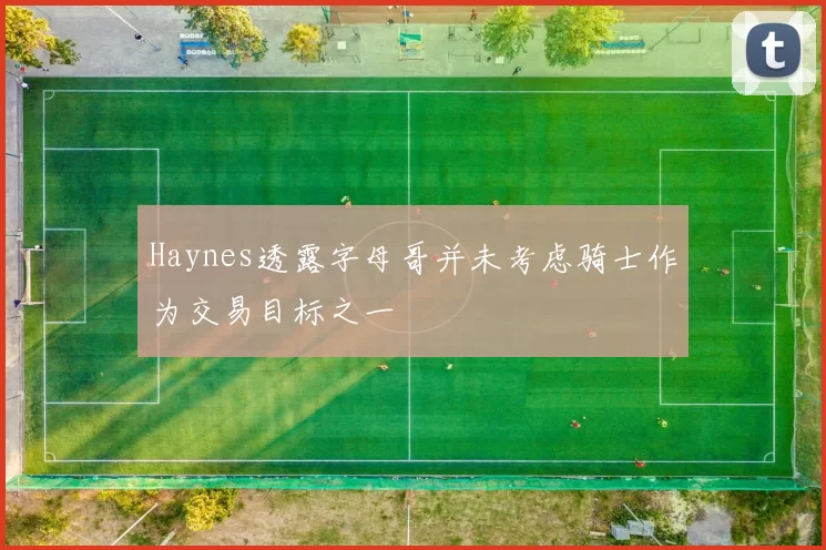 Haynes透露字母哥并未考虑骑士作为交易目标之一