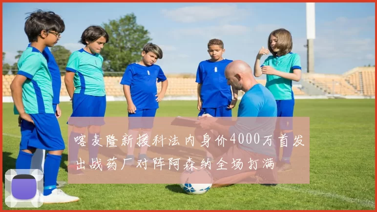 喀麦隆新援科法内身价4000万首发出战药厂对阵阿森纳全场打满